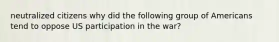 neutralized citizens why did the following group of Americans tend to oppose US participation in the war?