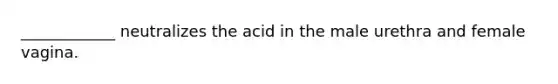 ____________ neutralizes the acid in the male urethra and female vagina.