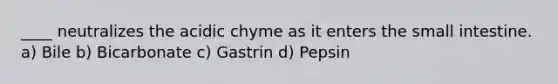 ____ neutralizes the acidic chyme as it enters the small intestine. a) Bile b) Bicarbonate c) Gastrin d) Pepsin