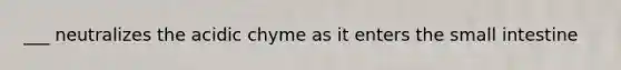 ___ neutralizes the acidic chyme as it enters the small intestine