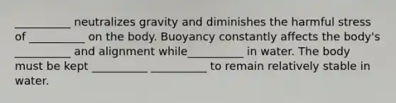 __________ neutralizes gravity and diminishes the harmful stress of __________ on the body. Buoyancy constantly affects the body's __________ and alignment while__________ in water. The body must be kept __________ __________ to remain relatively stable in water.