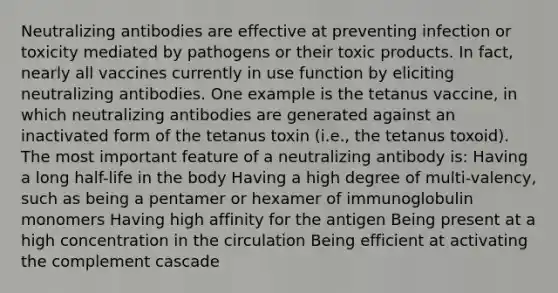 Neutralizing antibodies are effective at preventing infection or toxicity mediated by pathogens or their toxic products. In fact, nearly all vaccines currently in use function by eliciting neutralizing antibodies. One example is the tetanus vaccine, in which neutralizing antibodies are generated against an inactivated form of the tetanus toxin (i.e., the tetanus toxoid). The most important feature of a neutralizing antibody is: Having a long half-life in the body Having a high degree of multi-valency, such as being a pentamer or hexamer of immunoglobulin monomers Having high affinity for the antigen Being present at a high concentration in the circulation Being efficient at activating the complement cascade