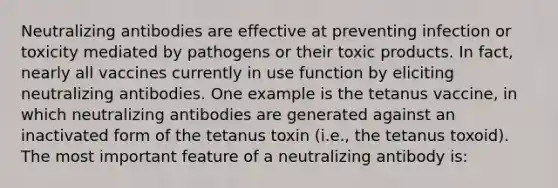 Neutralizing antibodies are effective at preventing infection or toxicity mediated by pathogens or their toxic products. In fact, nearly all vaccines currently in use function by eliciting neutralizing antibodies. One example is the tetanus vaccine, in which neutralizing antibodies are generated against an inactivated form of the tetanus toxin (i.e., the tetanus toxoid). The most important feature of a neutralizing antibody is: