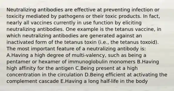 Neutralizing antibodies are effective at preventing infection or toxicity mediated by pathogens or their toxic products. In fact, nearly all vaccines currently in use function by eliciting neutralizing antibodies. One example is the tetanus vaccine, in which neutralizing antibodies are generated against an inactivated form of the tetanus toxin (i.e., the tetanus toxoid). The most important feature of a neutralizing antibody is: A.Having a high degree of multi-valency, such as being a pentamer or hexamer of immunoglobulin monomers B.Having high affinity for the antigen C.Being present at a high concentration in the circulation D.Being efficient at activating the complement cascade E.Having a long half-life in the body