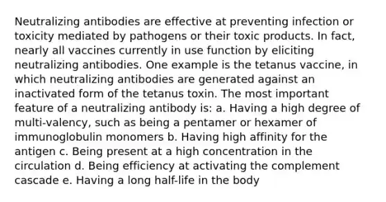 Neutralizing antibodies are effective at preventing infection or toxicity mediated by pathogens or their toxic products. In fact, nearly all vaccines currently in use function by eliciting neutralizing antibodies. One example is the tetanus vaccine, in which neutralizing antibodies are generated against an inactivated form of the tetanus toxin. The most important feature of a neutralizing antibody is: a. Having a high degree of multi-valency, such as being a pentamer or hexamer of immunoglobulin monomers b. Having high affinity for the antigen c. Being present at a high concentration in the circulation d. Being efficiency at activating the complement cascade e. Having a long half-life in the body