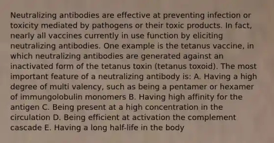 Neutralizing antibodies are effective at preventing infection or toxicity mediated by pathogens or their toxic products. In fact, nearly all vaccines currently in use function by eliciting neutralizing antibodies. One example is the tetanus vaccine, in which neutralizing antibodies are generated against an inactivated form of the tetanus toxin (tetanus toxoid). The most important feature of a neutralizing antibody is: A. Having a high degree of multi valency, such as being a pentamer or hexamer of immungolobulin monomers B. Having high affinity for the antigen C. Being present at a high concentration in the circulation D. Being efficient at activation the complement cascade E. Having a long half-life in the body