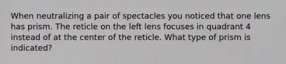 When neutralizing a pair of spectacles you noticed that one lens has prism. The reticle on the left lens focuses in quadrant 4 instead of at the center of the reticle. What type of prism is indicated?