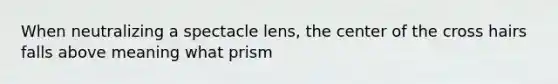 When neutralizing a spectacle lens, the center of the cross hairs falls above meaning what prism