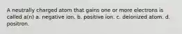 A neutrally charged atom that gains one or more electrons is called a(n) a. negative ion. b. positive ion. c. deionized atom. d. positron.