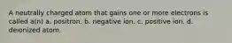 A neutrally charged atom that gains one or more electrons is called a(n) a. positron. b. negative ion. c. positive ion. d. deionized atom.