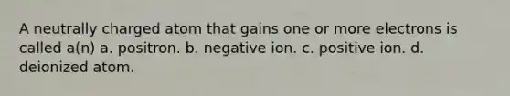 A neutrally charged atom that gains one or more electrons is called a(n) a. positron. b. negative ion. c. positive ion. d. deionized atom.