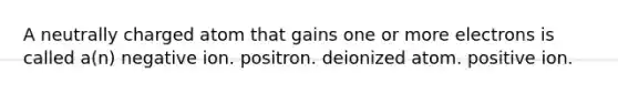 A neutrally charged atom that gains one or more electrons is called a(n) negative ion. positron. deionized atom. positive ion.