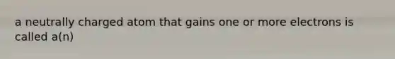 a neutrally charged atom that gains one or more electrons is called a(n)
