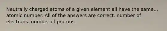 Neutrally charged atoms of a given element all have the same... atomic number. All of the answers are correct. number of electrons. number of protons.