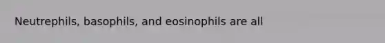 Neutrephils, basophils, and eosinophils are all