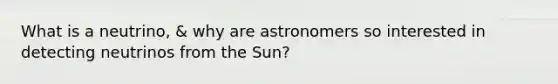 What is a neutrino, & why are astronomers so interested in detecting neutrinos from the Sun?