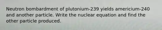 Neutron bombardment of plutonium-239 yields americium-240 and another particle. Write the nuclear equation and find the other particle produced.