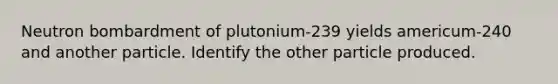 Neutron bombardment of plutonium-239 yields americum-240 and another particle. Identify the other particle produced.