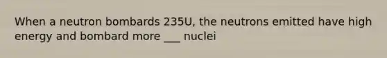 When a neutron bombards 235U, the neutrons emitted have high energy and bombard more ___ nuclei