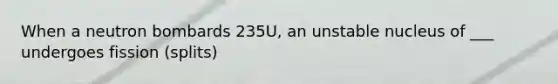 When a neutron bombards 235U, an unstable nucleus of ___ undergoes fission (splits)