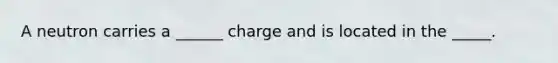 A neutron carries a ______ charge and is located in the _____.