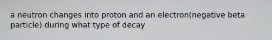 a neutron changes into proton and an electron(negative beta particle) during what type of decay