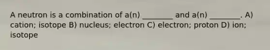 A neutron is a combination of a(n) ________ and a(n) ________. A) cation; isotope B) nucleus; electron C) electron; proton D) ion; isotope