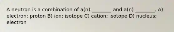 A neutron is a combination of a(n) ________ and a(n) ________. A) electron; proton B) ion; isotope C) cation; isotope D) nucleus; electron