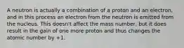 A neutron is actually a combination of a proton and an electron, and in this process an electron from the neutron is emitted from the nucleus. This doesn't affect the mass number, but it does result in the gain of one more proton and thus changes the atomic number by +1.