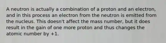 A neutron is actually a combination of a proton and an electron, and in this process an electron from the neutron is emitted from the nucleus. This doesn't affect the mass number, but it does result in the gain of one more proton and thus changes the atomic number by +1.