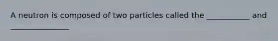 A neutron is composed of two particles called the ___________ and _______________