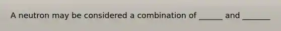 A neutron may be considered a combination of ______ and _______