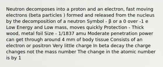 Neutron decomposes into a proton and an electron, fast moving electrons (beta particles ) formed and released from the nucleus by the decomposition of a neutron Symbol - β or a 0 over -1 e Low Energy and Low mass, moves quickly Protection - Thick wood, metal foil Size - 1/1837 amu Moderate penetration power can get through around 4 mm of body tissue Consists of an electron or positron Very little charge In beta decay the charge changes not the mass number The change in the atomic number is by 1