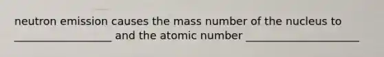 neutron emission causes the mass number of the nucleus to __________________ and the atomic number _____________________