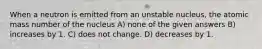 When a neutron is emitted from an unstable nucleus, the atomic mass number of the nucleus A) none of the given answers B) increases by 1. C) does not change. D) decreases by 1.