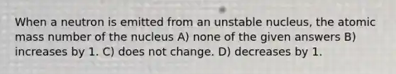 When a neutron is emitted from an unstable nucleus, the atomic mass number of the nucleus A) none of the given answers B) increases by 1. C) does not change. D) decreases by 1.