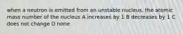 when a neutron is emitted from an unstable nucleus, the atomic mass number of the nucleus A increases by 1 B decreases by 1 C does not change D none