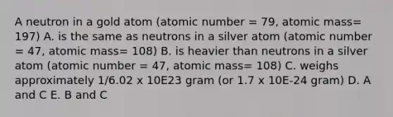 A neutron in a gold atom (atomic number = 79, atomic mass= 197) A. is the same as neutrons in a silver atom (atomic number = 47, atomic mass= 108) B. is heavier than neutrons in a silver atom (atomic number = 47, atomic mass= 108) C. weighs approximately 1/6.02 x 10E23 gram (or 1.7 x 10E-24 gram) D. A and C E. B and C