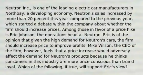 Neutron​ Inc., is one of the leading electric car manufacturers in​ Northbay, a developing economy.​ Neutron's sales increased by more than 20 percent this year compared to the previous​ year, which started a debate within the company about whether the firm should increase prices. Among those in favor of a price hike is Eric​ Johnson, the operations head at Neutron. Eric is of the opinion that given the high demand for​ Neutron's cars, the firm should increase price to improve profits. Mike​ Wilson, the CEO of the​ firm, however, feels that a price increase would adversely affect the demand for​ Neutron's products because he thinks consumers in this industry are more price conscious than brand loyal. Which of the​ following, if​ true, will support​ Eric's view?