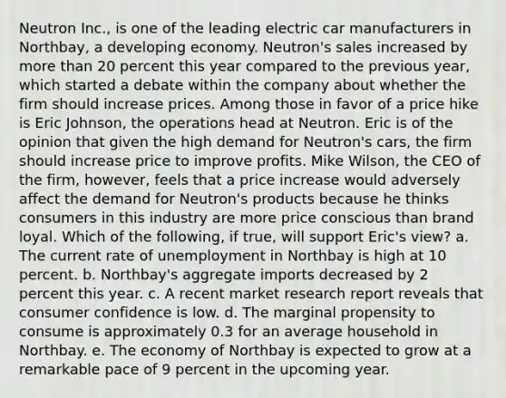 Neutron​ Inc., is one of the leading electric car manufacturers in​ Northbay, a developing economy.​ Neutron's sales increased by more than 20 percent this year compared to the previous​ year, which started a debate within the company about whether the firm should increase prices. Among those in favor of a price hike is Eric​ Johnson, the operations head at Neutron. Eric is of the opinion that given the high demand for​ Neutron's cars, the firm should increase price to improve profits. Mike​ Wilson, the CEO of the​ firm, however, feels that a price increase would adversely affect the demand for​ Neutron's products because he thinks consumers in this industry are more price conscious than brand loyal. Which of the​ following, if​ true, will support​ Eric's view? a. The current rate of unemployment in Northbay is high at 10 percent. b. Northbay's aggregate imports decreased by 2 percent this year. c. A recent market research report reveals that consumer confidence is low. d. The marginal propensity to consume is approximately 0.3 for an average household in Northbay. e. The economy of Northbay is expected to grow at a remarkable pace of 9 percent in the upcoming year.