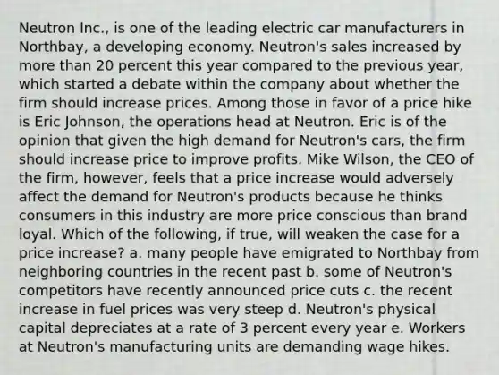 Neutron​ Inc., is one of the leading electric car manufacturers in​ Northbay, a developing economy.​ Neutron's sales increased by more than 20 percent this year compared to the previous​ year, which started a debate within the company about whether the firm should increase prices. Among those in favor of a price hike is Eric​ Johnson, the operations head at Neutron. Eric is of the opinion that given the high demand for​ Neutron's cars, the firm should increase price to improve profits. Mike​ Wilson, the CEO of the​ firm, however, feels that a price increase would adversely affect the demand for​ Neutron's products because he thinks consumers in this industry are more price conscious than brand loyal. Which of the following, if true, will weaken the case for a price increase? a. many people have emigrated to Northbay from neighboring countries in the recent past b. some of Neutron's competitors have recently announced price cuts c. the recent increase in fuel prices was very steep d. Neutron's physical capital depreciates at a rate of 3 percent every year e. Workers at Neutron's manufacturing units are demanding wage hikes.