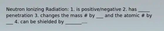 Neutron Ionizing Radiation: 1. is positive/negative 2. has _____ penetration 3. changes the mass # by ___ and the atomic # by ___ 4. can be shielded by _______....