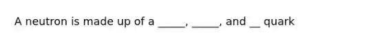 A neutron is made up of a _____, _____, and __ quark