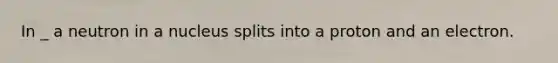 In _ a neutron in a nucleus splits into a proton and an electron.