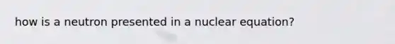 how is a neutron presented in a nuclear equation?