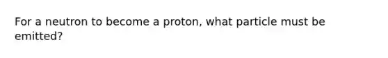 For a neutron to become a proton, what particle must be emitted?