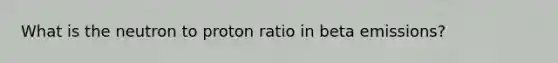 What is the neutron to proton ratio in beta emissions?