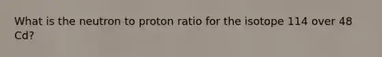 What is the neutron to proton ratio for the isotope 114 over 48 Cd?