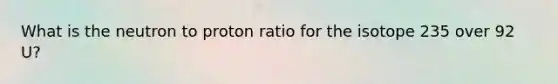 What is the neutron to proton ratio for the isotope 235 over 92 U?