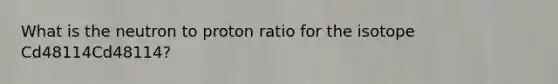 What is the neutron to proton ratio for the isotope Cd48114Cd48114?